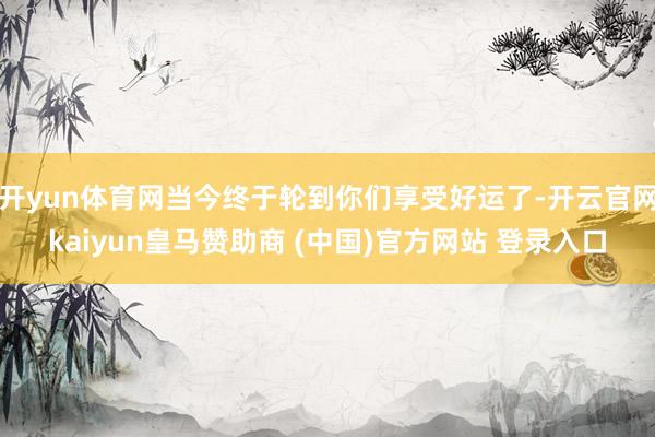 开yun体育网当今终于轮到你们享受好运了-开云官网kaiyun皇马赞助商 (中国)官方网站 登录入口