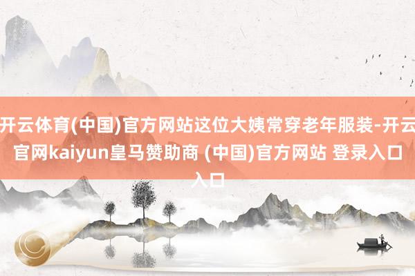 开云体育(中国)官方网站这位大姨常穿老年服装-开云官网kaiyun皇马赞助商 (中国)官方网站 登录入口