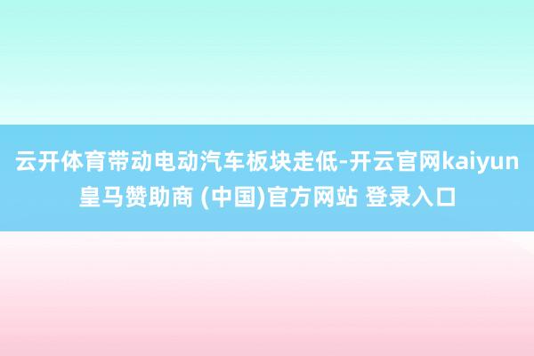 云开体育带动电动汽车板块走低-开云官网kaiyun皇马赞助商 (中国)官方网站 登录入口