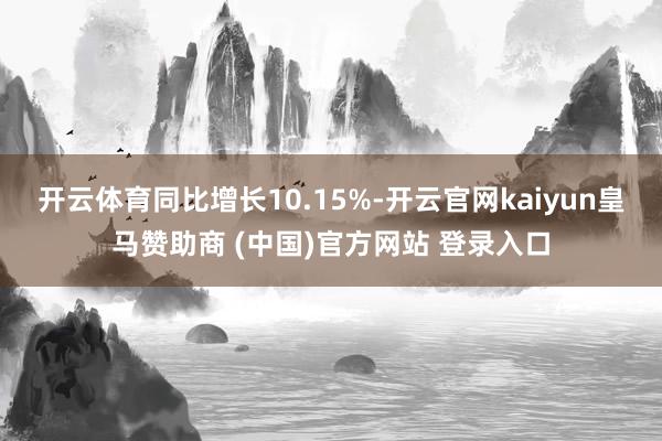 开云体育同比增长10.15%-开云官网kaiyun皇马赞助商 (中国)官方网站 登录入口