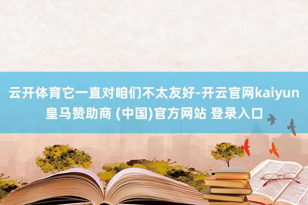 云开体育它一直对咱们不太友好-开云官网kaiyun皇马赞助商 (中国)官方网站 登录入口