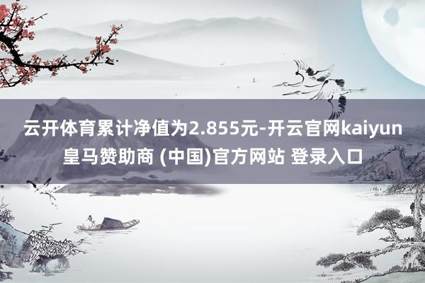 云开体育累计净值为2.855元-开云官网kaiyun皇马赞助商 (中国)官方网站 登录入口