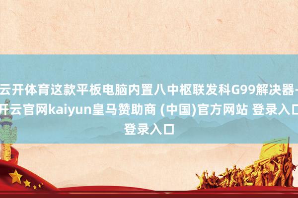 云开体育这款平板电脑内置八中枢联发科G99解决器-开云官网kaiyun皇马赞助商 (中国)官方网站 登录入口