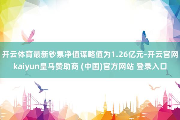 开云体育最新钞票净值谋略值为1.26亿元-开云官网kaiyun皇马赞助商 (中国)官方网站 登录入口