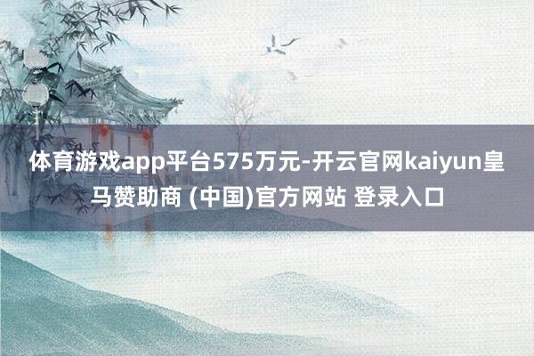 体育游戏app平台575万元-开云官网kaiyun皇马赞助商 (中国)官方网站 登录入口