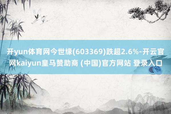 开yun体育网今世缘(603369)跌超2.6%-开云官网kaiyun皇马赞助商 (中国)官方网站 登录入口