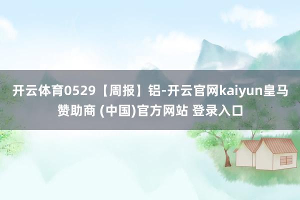 开云体育0529【周报】铝-开云官网kaiyun皇马赞助商 (中国)官方网站 登录入口