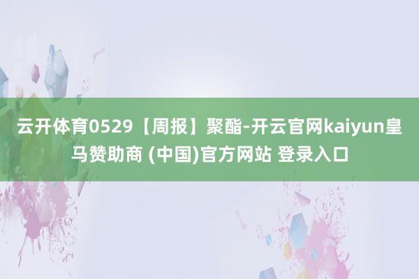 云开体育0529【周报】聚酯-开云官网kaiyun皇马赞助商 (中国)官方网站 登录入口