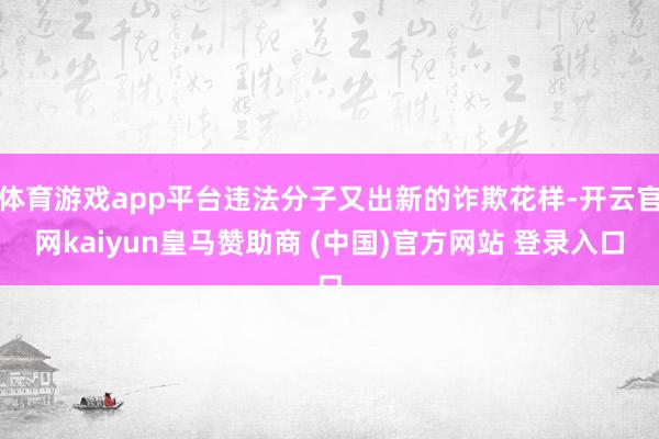 体育游戏app平台违法分子又出新的诈欺花样-开云官网kaiyun皇马赞助商 (中国)官方网站 登录入口