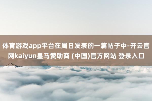 体育游戏app平台　　在周日发表的一篇帖子中-开云官网kaiyun皇马赞助商 (中国)官方网站 登录入口