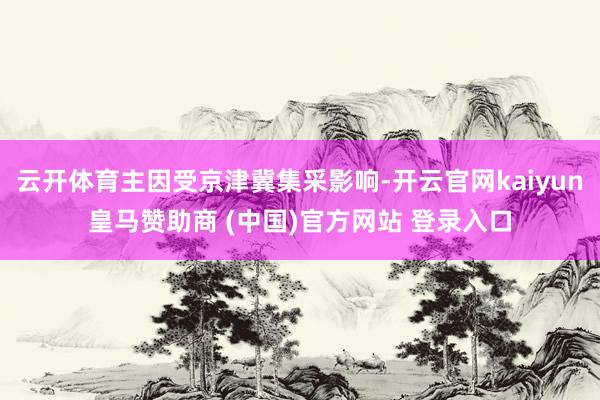 云开体育主因受京津冀集采影响-开云官网kaiyun皇马赞助商 (中国)官方网站 登录入口
