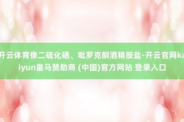 开云体育像二硫化硒、吡罗克酮酒精胺盐-开云官网kaiyun皇马赞助商 (中国)官方网站 登录入口