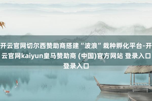 开云官网切尔西赞助商搭建“波浪”栽种孵化平台-开云官网kaiyun皇马赞助商 (中国)官方网站 登录入口