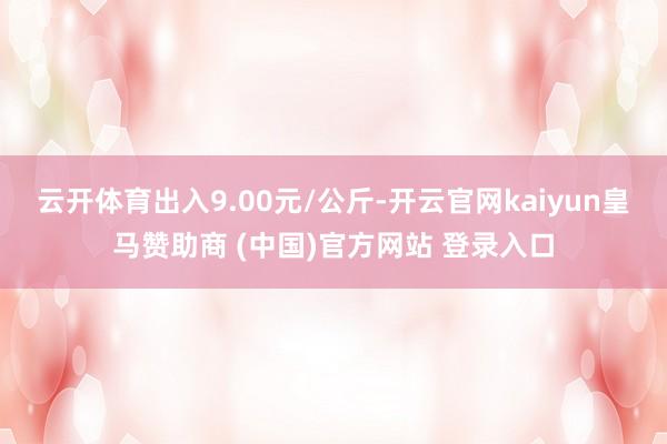 云开体育出入9.00元/公斤-开云官网kaiyun皇马赞助商 (中国)官方网站 登录入口