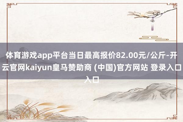 体育游戏app平台当日最高报价82.00元/公斤-开云官网kaiyun皇马赞助商 (中国)官方网站 登录入口
