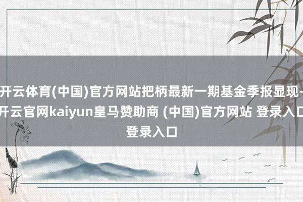 开云体育(中国)官方网站把柄最新一期基金季报显现-开云官网kaiyun皇马赞助商 (中国)官方网站 登录入口