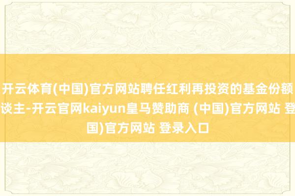 开云体育(中国)官方网站聘任红利再投资的基金份额抓有东谈主-开云官网kaiyun皇马赞助商 (中国)官方网站 登录入口