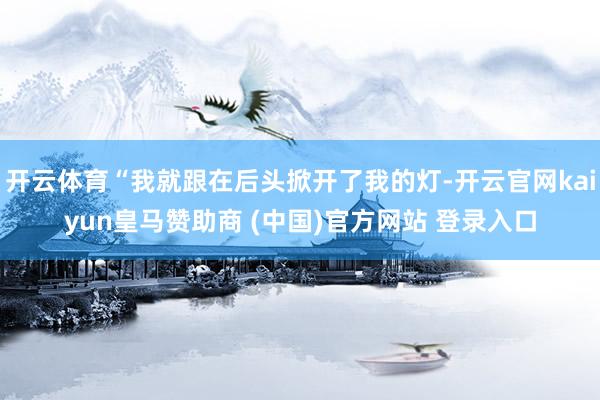 开云体育“我就跟在后头掀开了我的灯-开云官网kaiyun皇马赞助商 (中国)官方网站 登录入口