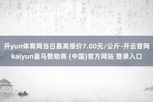 开yun体育网当日最高报价7.00元/公斤-开云官网kaiyun皇马赞助商 (中国)官方网站 登录入口