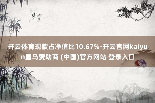 开云体育现款占净值比10.67%-开云官网kaiyun皇马赞助商 (中国)官方网站 登录入口