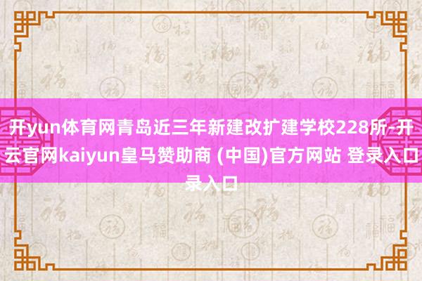开yun体育网青岛近三年新建改扩建学校228所-开云官网kaiyun皇马赞助商 (中国)官方网站 登录入口