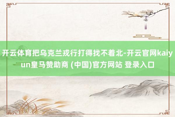 开云体育把乌克兰戎行打得找不着北-开云官网kaiyun皇马赞助商 (中国)官方网站 登录入口