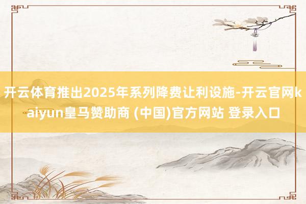 开云体育推出2025年系列降费让利设施-开云官网kaiyun皇马赞助商 (中国)官方网站 登录入口