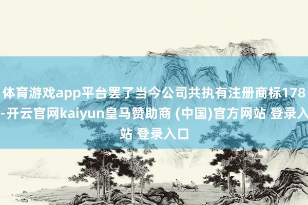 体育游戏app平台罢了当今公司共执有注册商标178件-开云官网kaiyun皇马赞助商 (中国)官方网站 登录入口