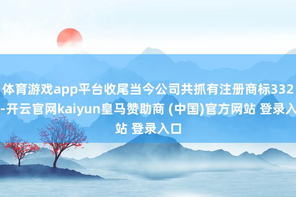 体育游戏app平台收尾当今公司共抓有注册商标332件-开云官网kaiyun皇马赞助商 (中国)官方网站 登录入口