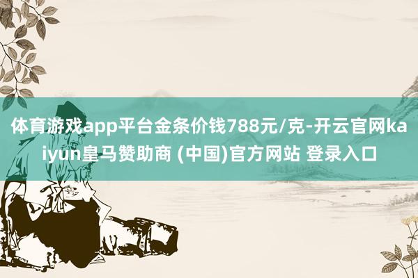 体育游戏app平台金条价钱788元/克-开云官网kaiyun皇马赞助商 (中国)官方网站 登录入口