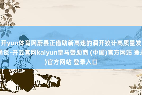 开yun体育网蔚县正借助新高速的洞开狡计高质量发展新通谈-开云官网kaiyun皇马赞助商 (中国)官方网站 登录入口