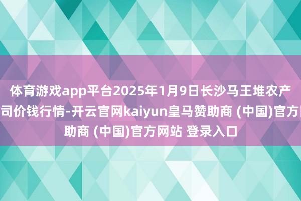 体育游戏app平台2025年1月9日长沙马王堆农产物股份有限公司价钱行情-开云官网kaiyun皇马赞助商 (中国)官方网站 登录入口