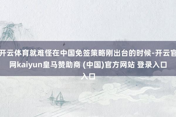 开云体育就难怪在中国免签策略刚出台的时候-开云官网kaiyun皇马赞助商 (中国)官方网站 登录入口