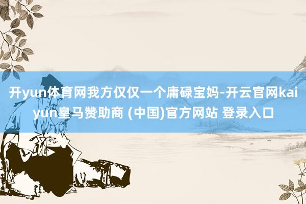 开yun体育网我方仅仅一个庸碌宝妈-开云官网kaiyun皇马赞助商 (中国)官方网站 登录入口