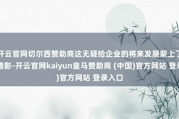 开云官网切尔西赞助商这无疑给企业的将来发展蒙上了一层暗影-开云官网kaiyun皇马赞助商 (中国)官方网站 登录入口