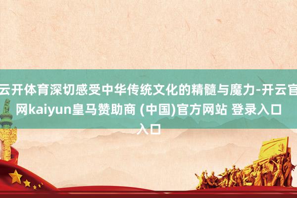 云开体育深切感受中华传统文化的精髓与魔力-开云官网kaiyun皇马赞助商 (中国)官方网站 登录入口