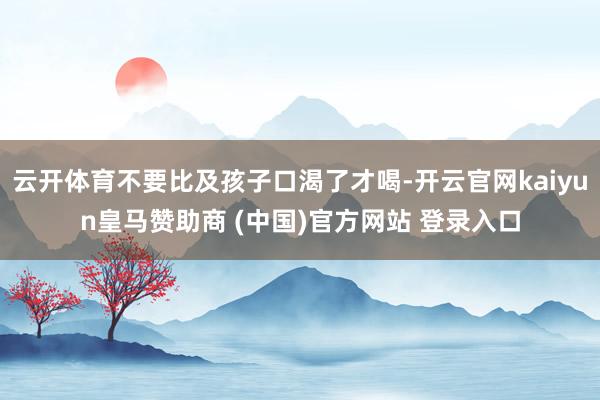 云开体育不要比及孩子口渴了才喝-开云官网kaiyun皇马赞助商 (中国)官方网站 登录入口