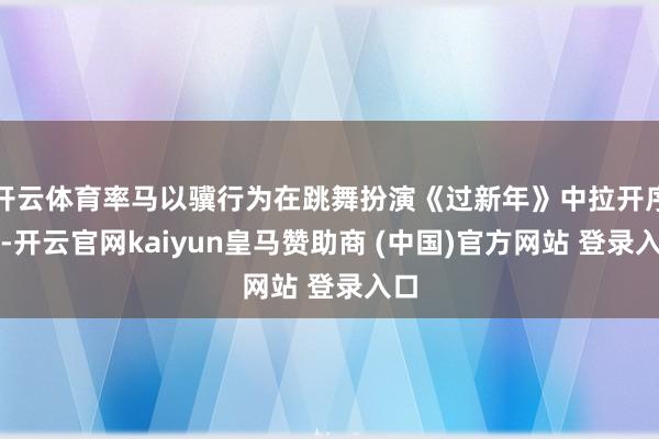 开云体育率马以骥行为在跳舞扮演《过新年》中拉开序幕-开云官网kaiyun皇马赞助商 (中国)官方网站 登录入口