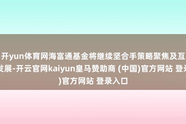 开yun体育网海富通基金将继续坚合手策略聚焦及互异化发展-开云官网kaiyun皇马赞助商 (中国)官方网站 登录入口