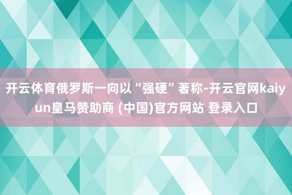 开云体育俄罗斯一向以“强硬”著称-开云官网kaiyun皇马赞助商 (中国)官方网站 登录入口