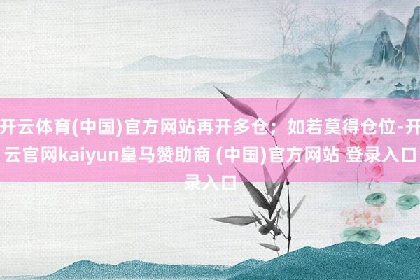 开云体育(中国)官方网站再开多仓；如若莫得仓位-开云官网kaiyun皇马赞助商 (中国)官方网站 登录入口