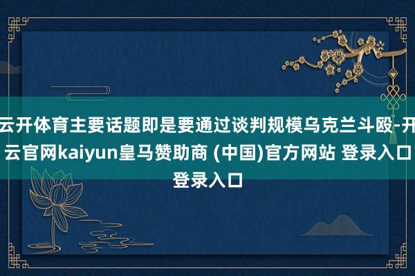 云开体育主要话题即是要通过谈判规模乌克兰斗殴-开云官网kaiyun皇马赞助商 (中国)官方网站 登录入口
