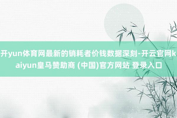 开yun体育网最新的销耗者价钱数据深刻-开云官网kaiyun皇马赞助商 (中国)官方网站 登录入口