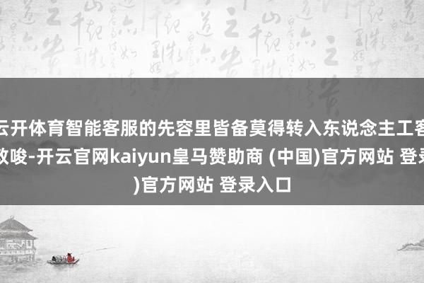 云开体育智能客服的先容里皆备莫得转入东说念主工客服的教唆-开云官网kaiyun皇马赞助商 (中国)官方网站 登录入口