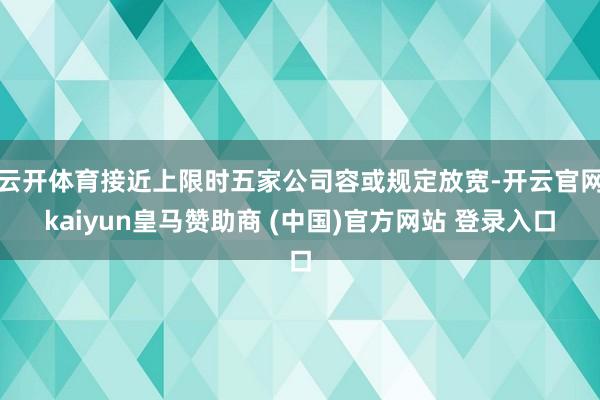 云开体育接近上限时五家公司容或规定放宽-开云官网kaiyun皇马赞助商 (中国)官方网站 登录入口