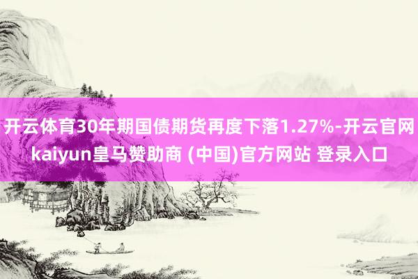开云体育30年期国债期货再度下落1.27%-开云官网kaiyun皇马赞助商 (中国)官方网站 登录入口