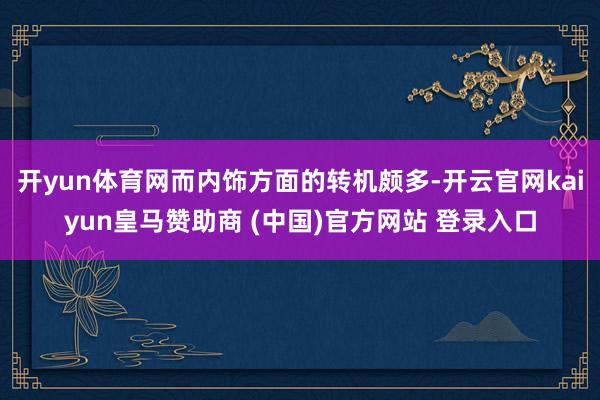 开yun体育网而内饰方面的转机颇多-开云官网kaiyun皇马赞助商 (中国)官方网站 登录入口