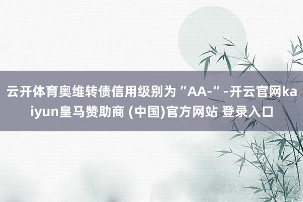 云开体育奥维转债信用级别为“AA-”-开云官网kaiyun皇马赞助商 (中国)官方网站 登录入口