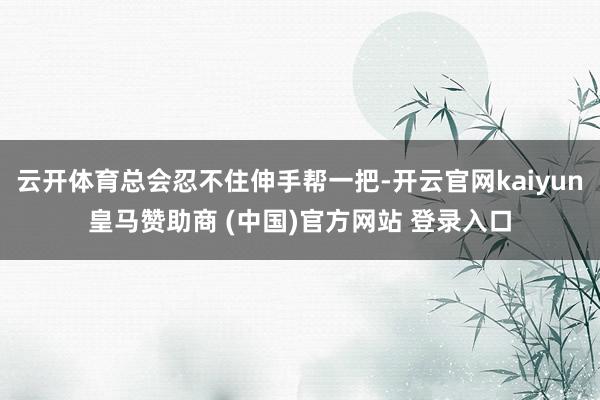 云开体育总会忍不住伸手帮一把-开云官网kaiyun皇马赞助商 (中国)官方网站 登录入口