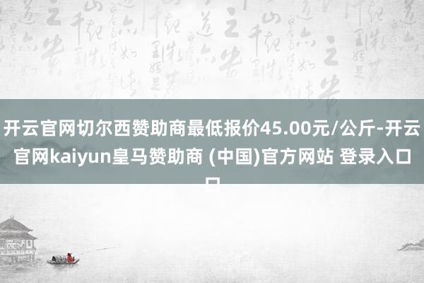 开云官网切尔西赞助商最低报价45.00元/公斤-开云官网kaiyun皇马赞助商 (中国)官方网站 登录入口